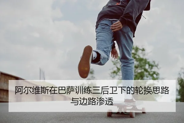 阿尔维斯在巴萨训练三后卫下的轮换思路与边路渗透