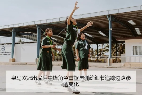 皇马欧冠出局后中锋角色重塑与训练细节追踪边路渗透变化